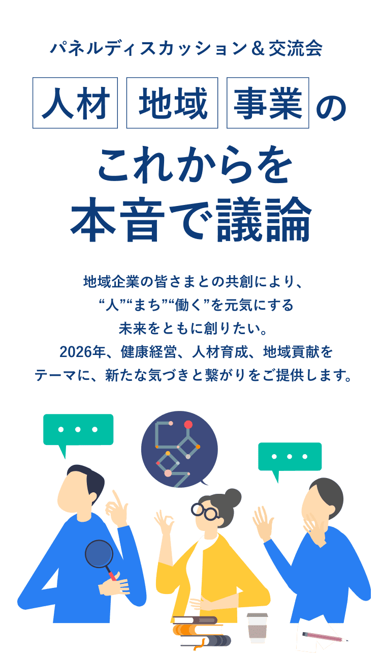 パネルディスカッション＆交流会 人材・地域・事業のこれからを本音で議論 地域企業の皆さまとの共創により、“人”“まち”“働く”を元気にする未来をともに創りたい。2026年、健康経営、人材育成、地域貢献をテーマに、新たな気づきと繋がりをご提供します。
