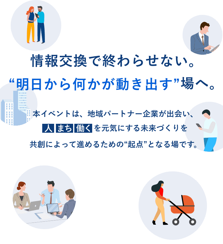 情報交換で終わらせない。“明日から何かが動き出す”場へ。本イベントは、地域パートナー企業が出会い、人 まち 働くを元気にする未来づくりを共創によって進めるための“起点”となる場です。